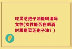 吃灵芝孢子油能喝酒吗女性(女性能否在喝酒时服用灵芝孢子油？)