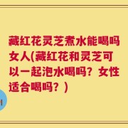 藏红花灵芝煮水能喝吗女人(藏红花和灵芝可以一起泡水喝吗？女性适合喝吗？)