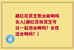 藏红花灵芝煮水能喝吗女人(藏红花和灵芝可以一起泡水喝吗？女性适合喝吗？)