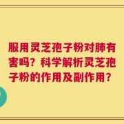 服用灵芝孢子粉对肺有害吗？科学解析灵芝孢子粉的作用及副作用？