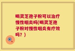 喝灵芝孢子粉可以治疗慢性咽炎吗(喝灵芝孢子粉对慢性咽炎有疗效吗？)