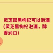 灵芝跟黑枸杞可以泡酒(灵芝黑枸杞泡酒，醇香润口)