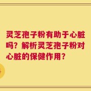 灵芝孢子粉有助于心脏吗？解析灵芝孢子粉对心脏的保健作用？