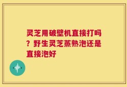 灵芝用破壁机直接打吗？野生灵芝蒸熟泡还是直接泡好