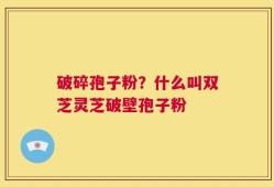 破碎孢子粉？什么叫双芝灵芝破壁孢子粉