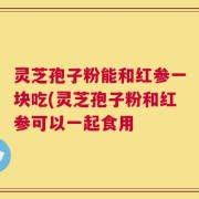 灵芝孢子粉能和红参一块吃(灵芝孢子粉和红参可以一起食用