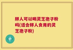 胖人可以喝灵芝孢子粉吗(适合胖人食用的灵芝孢子粉)
