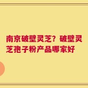 南京破壁灵芝？破壁灵芝孢子粉产品哪家好