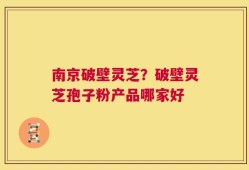 南京破壁灵芝？破壁灵芝孢子粉产品哪家好