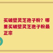 买破壁灵芝孢子粉？哪里买破壁灵芝孢子粉最正宗