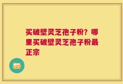 买破壁灵芝孢子粉？哪里买破壁灵芝孢子粉最正宗
