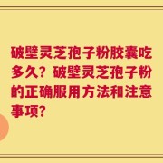 破壁灵芝孢子粉胶囊吃多久？破壁灵芝孢子粉的正确服用方法和注意事项？