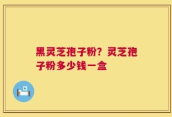 黑灵芝孢子粉？灵芝孢子粉多少钱一盒