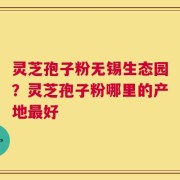 灵芝孢子粉无锡生态园？灵芝孢子粉哪里的产地最好