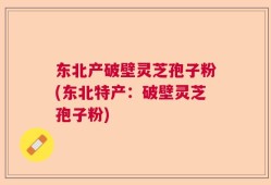 东北产破壁灵芝孢子粉(东北特产：破壁灵芝孢子粉)