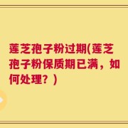 莲芝孢子粉过期(莲芝孢子粉保质期已满，如何处理？)