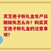 灵芝孢子粉礼盒生产日期缺失怎么办？购买灵芝孢子粉礼盒的注意事项？