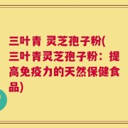 三叶青 灵芝孢子粉(三叶青灵芝孢子粉：提高免疫力的天然保健食品)