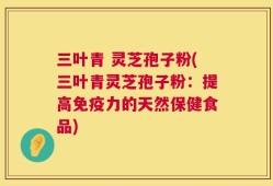 三叶青 灵芝孢子粉(三叶青灵芝孢子粉：提高免疫力的天然保健食品)