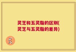 灵芝和五灵脂的区别(灵芝与五灵脂的差异)