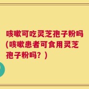 咳嗽可吃灵芝孢子粉吗(咳嗽患者可食用灵芝孢子粉吗？)
