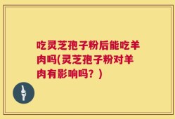 吃灵芝孢子粉后能吃羊肉吗(灵芝孢子粉对羊肉有影响吗？)