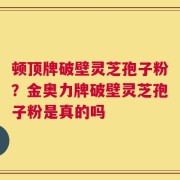 顿顶牌破壁灵芝孢子粉？金奥力牌破壁灵芝孢子粉是真的吗