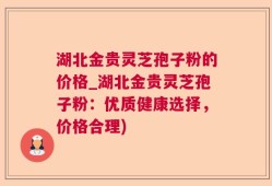 湖北金贵灵芝孢子粉的价格_湖北金贵灵芝孢子粉：优质健康选择，价格合理)