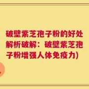 破壁紫芝孢子粉的好处解析破解：破壁紫芝孢子粉增强人体免疫力)