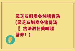 灵芝石斛麦冬炖猪骨汤(灵芝石斛麦冬猪骨汤 – 古法滋补美味超营养！)