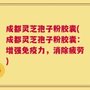 成都灵芝孢子粉胶囊(成都灵芝孢子粉胶囊：增强免疫力，消除疲劳)