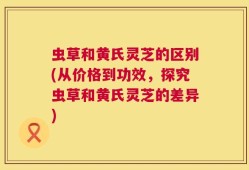 虫草和黄氏灵芝的区别(从价格到功效，探究虫草和黄氏灵芝的差异)