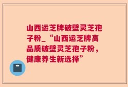 山西运芝牌破壁灵芝孢子粉_“山西运芝牌高品质破壁灵芝孢子粉，健康养生新选择”