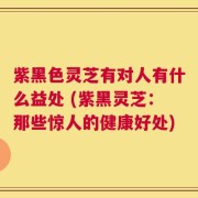 紫黑色灵芝有对人有什么益处 (紫黑灵芝：那些惊人的健康好处)