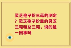 灵芝孢子粉三萜的测定？灵芝孢子粉里的灵芝三萜和总三萜，说的是一回事吗