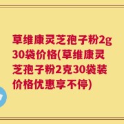 草维康灵芝孢子粉2g30袋价格(草维康灵芝孢子粉2克30袋装价格优惠享不停)