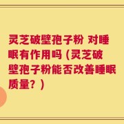 灵芝破壁孢子粉 对睡眠有作用吗 (灵芝破壁孢子粉能否改善睡眠质量？)