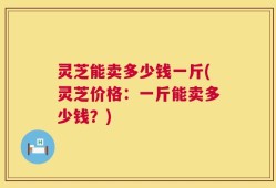 灵芝能卖多少钱一斤(灵芝价格：一斤能卖多少钱？)