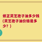 修正灵芝孢子油多少钱(灵芝孢子油价格是多少？)