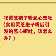 吃灵芝孢子粉恶心想吐(食用灵芝孢子粉后引发的恶心呕吐，该怎么办？)