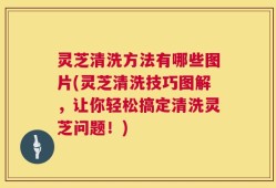 灵芝清洗方法有哪些图片(灵芝清洗技巧图解，让你轻松搞定清洗灵芝问题！)