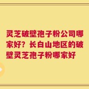 灵芝破壁孢子粉公司哪家好？长白山地区的破壁灵芝孢子粉哪家好