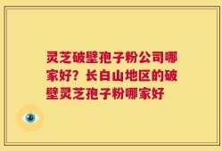 灵芝破壁孢子粉公司哪家好？长白山地区的破壁灵芝孢子粉哪家好