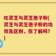 吃灵芝与灵芝孢子粉(灵芝与灵芝孢子粉的功效及区别，你了解吗？)