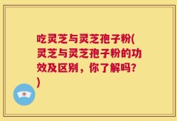 吃灵芝与灵芝孢子粉(灵芝与灵芝孢子粉的功效及区别，你了解吗？)