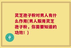 灵芝孢子粉对男人有什么作用(男人服用灵芝孢子粉，你需要知道的功效！)