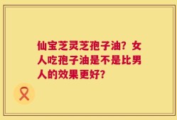 仙宝芝灵芝孢子油？女人吃孢子油是不是比男人的效果更好？