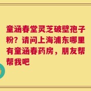 童涵春堂灵芝破壁孢子粉？请问上海浦东哪里有童涵春药房，朋友帮帮我吧