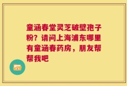 童涵春堂灵芝破壁孢子粉？请问上海浦东哪里有童涵春药房，朋友帮帮我吧