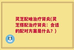 灵芝配啥治疗肾炎(灵芝搭配治疗肾炎：合适的配对方案是什么？)